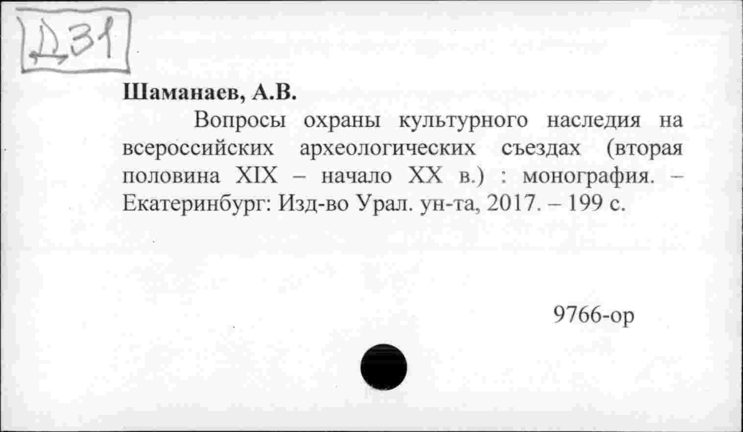 ﻿IM!
Шаманаев, A.B.
Вопросы охраны культурного наследия на всероссийских археологических съездах (вторая половина XIX - начало XX в.) : монография. -Екатеринбург: Изд-во Урал, ун-та, 2017.- 199 с.
9766-ор